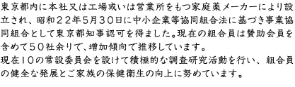 東京都内に本社又は工場或いは営業所をもつ家庭薬メーカーにより設立され、昭和２２年５月３０日に中小企業等協同組合法に基づき事業協同組合として東京都知事認可を得ました。現在の組合員は賛助会員を含めて５８社です。当組合は、現在１０の常設委員会を設けて積極的な調査研究活動を行い、組合員の健全な発展とご家族の保健衛生の向上に努めています。