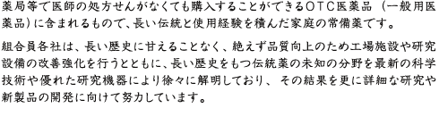 一般に使用されている一般用医薬品或いはＯＴＣ医薬品に含まれるものですが、いわゆる富山のくすりに代表される置きぐすり（配置用医薬品或いは配置家庭薬）とは流通経路が異なる、長い伝統と使用経験を積んだ家庭の常備薬です。組合員各社は、この長い歴史に甘えることなく、絶えず品質向上のため工場施設や研究設備の改善強化を行うとともに、長い歴史をもつ伝統薬の未知の分野を最新の科学技術や優れた研究機器により徐々に解明しており、その結果を更に詳細な研究や新製品の開発に向けて努力しています。